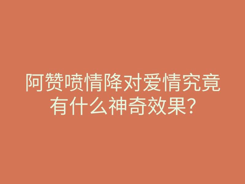 阿赞喷情降对爱情究竟有什么神奇效果?