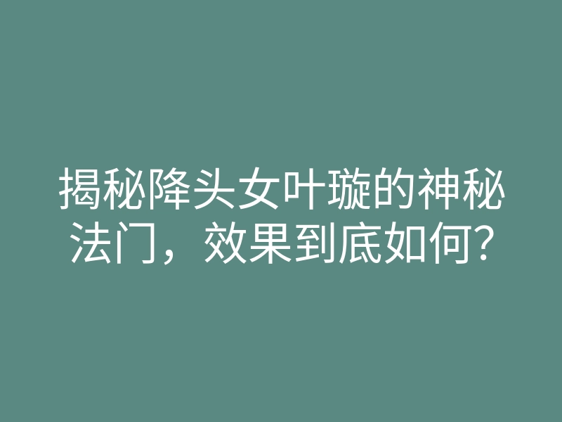 揭秘降头女叶璇的神秘法门,效果到底如何?