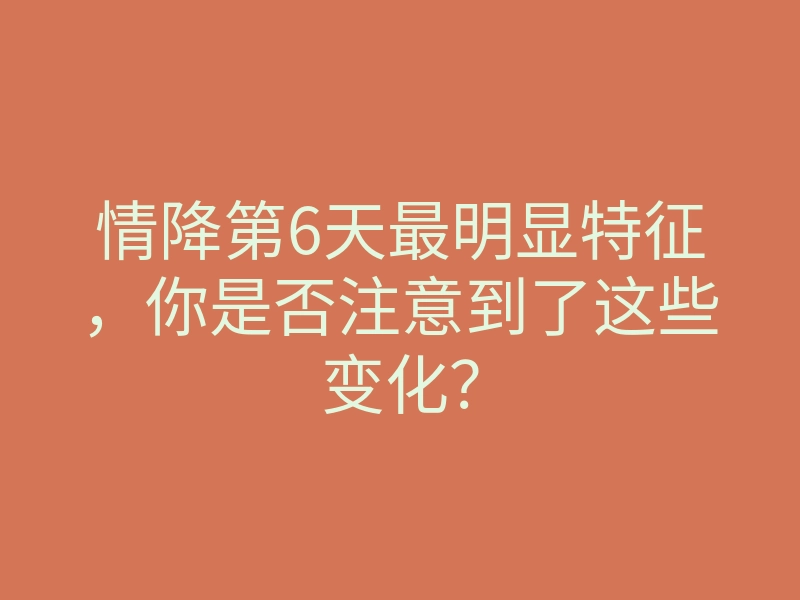 情降第6天最明显特征,你是否注意到了这些变化?