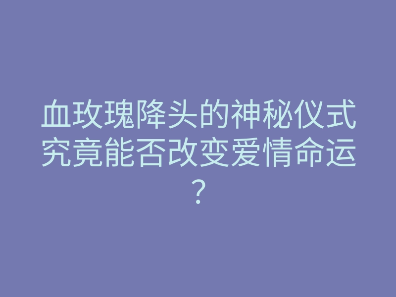 血玫瑰降头的神秘仪式究竟能否改变爱情命运?