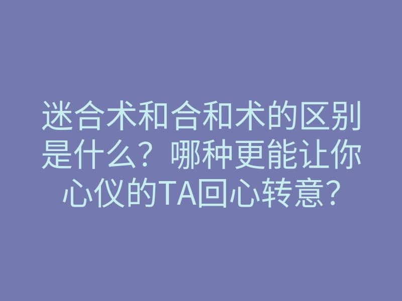 迷合术和合和术的区别是什么？哪种更能让你心仪的TA回心转意？