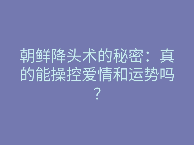 朝鲜降头术的秘密：真的能操控爱情和运势吗？