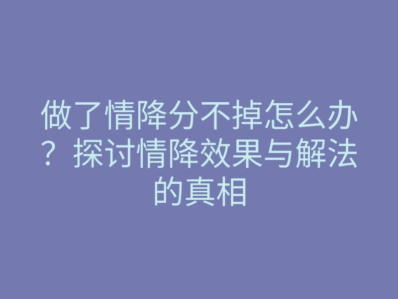做了情降分不掉怎么办?探讨情降效果与解法的真相