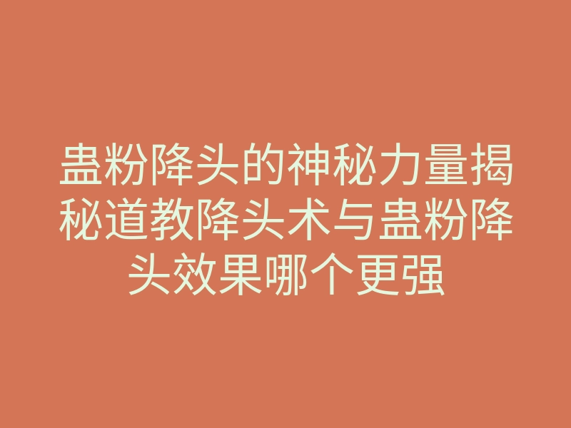 蛊粉降头的神秘力量揭秘道教降头术与蛊粉降头效果哪个更强