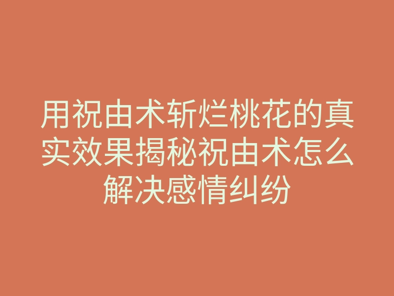 用祝由术斩烂桃花的真实效果揭秘祝由术怎么解决感情纠纷