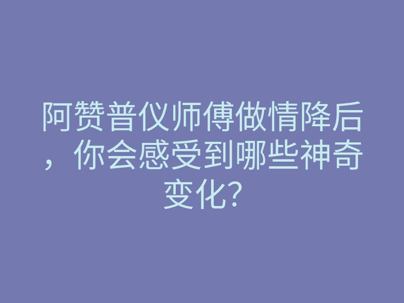 阿赞普仪师傅做情降后,你会感受到哪些神奇变化?