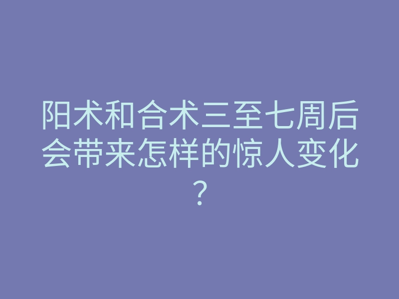 阳术和合术三至七周后会带来怎样的惊人变化?