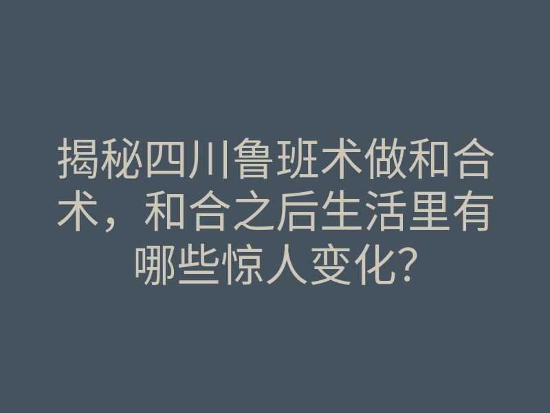 揭秘四川鲁班术做和合术,和合之后生活里有哪些惊人变化?