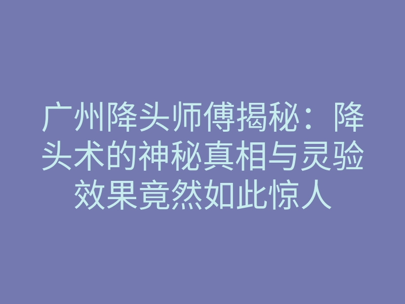 广州降头师傅揭秘：降头术的神秘真相与灵验效果竟然如此惊人