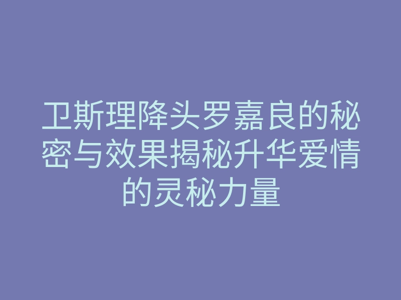 卫斯理降头罗嘉良的秘密与效果揭秘升华爱情的灵秘力量
