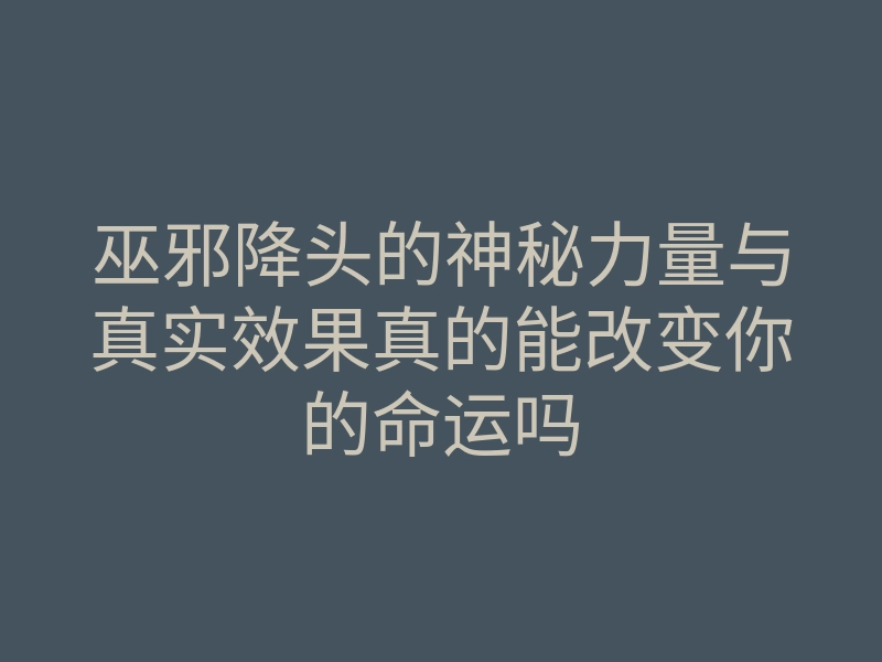 巫邪降头的神秘力量与真实效果真的能改变你的命运吗