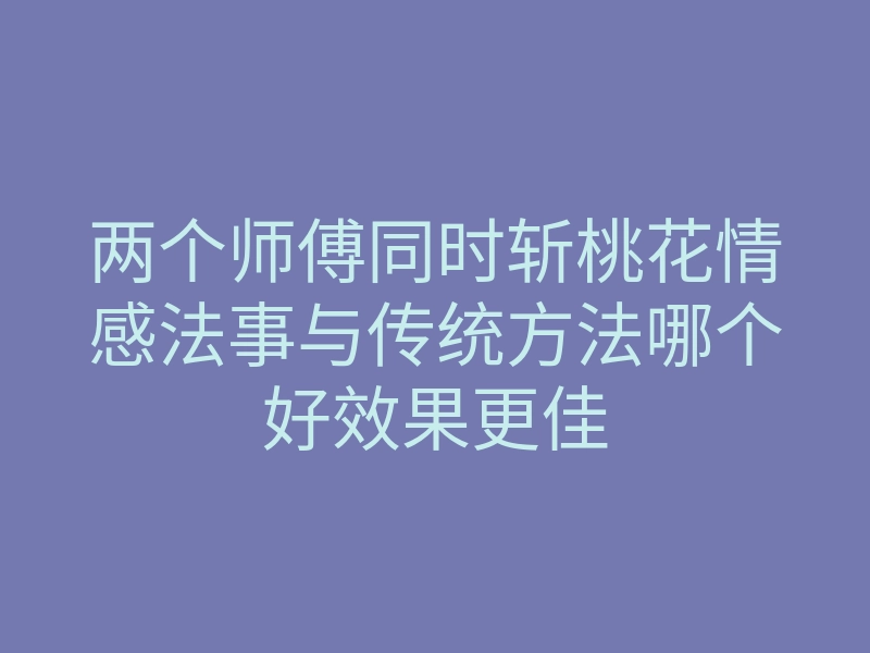 两个师傅同时斩桃花情感法事与传统方法哪个好效果更佳