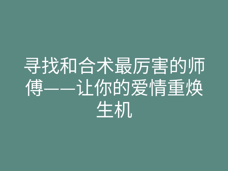 寻找和合术最厉害的师傅——让你的爱情重焕生机