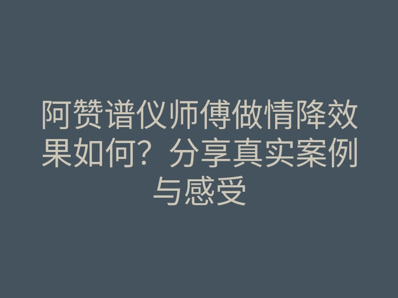 阿赞谱仪师傅做情降效果如何?分享真实案例与感受