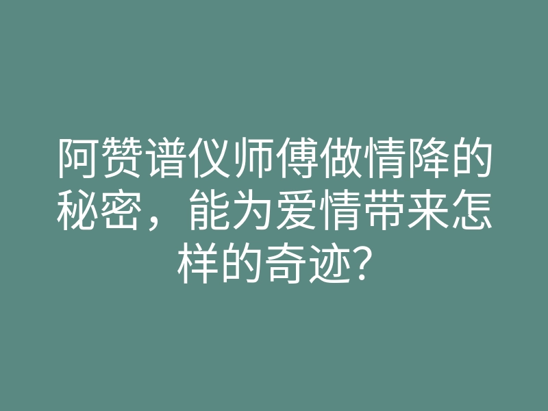 阿赞谱仪师傅做情降的秘密,能为爱情带来怎样的奇迹?
