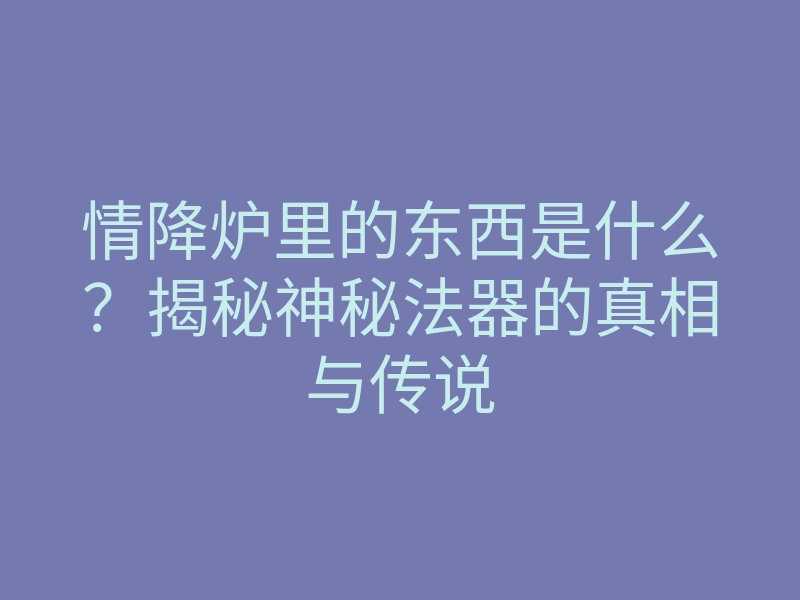 情降炉里的东西是什么？揭秘神秘法器的真相与传说