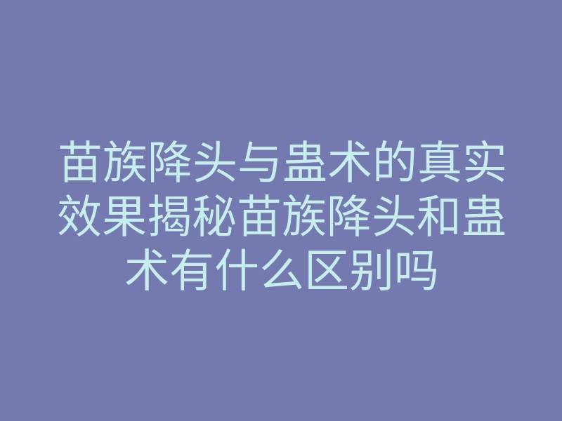 苗族降头与蛊术的真实效果揭秘苗族降头和蛊术有什么区别吗
