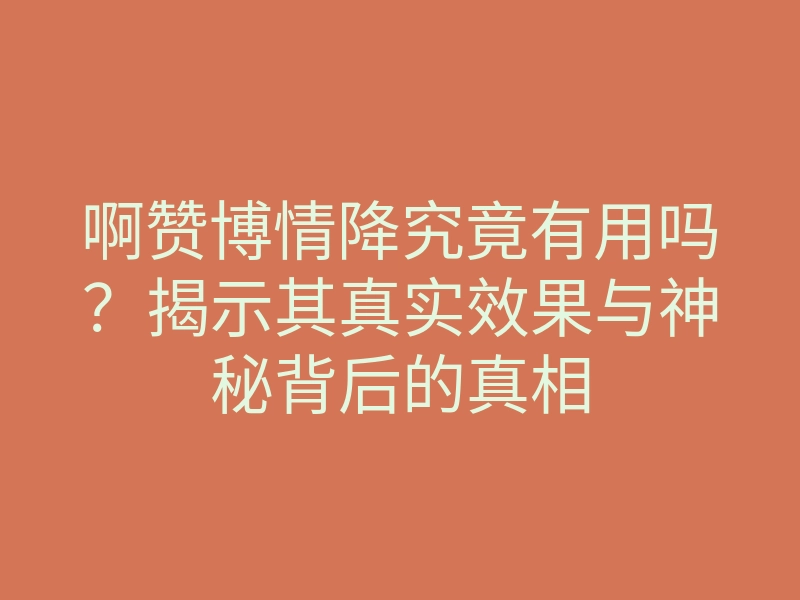 啊赞博情降究竟有用吗?揭示其真实效果与神秘背后的真相