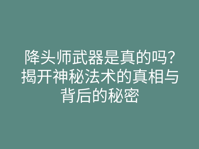 降头师武器是真的吗?揭开神秘法术的真相与背后的秘密