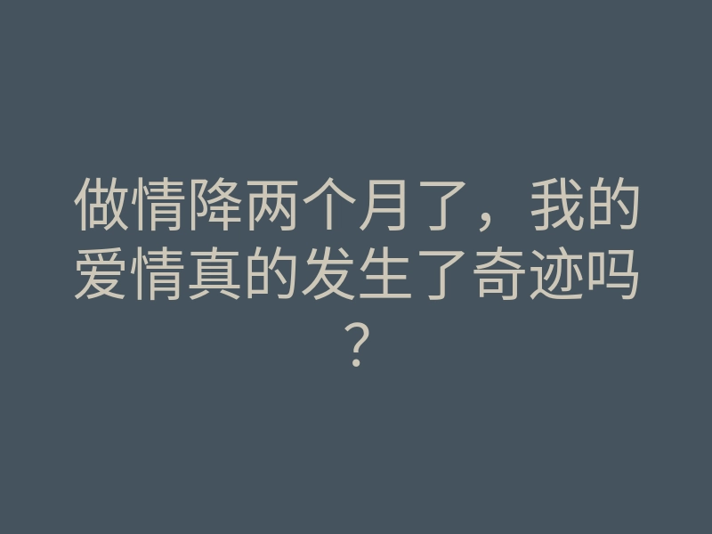 做情降两个月了,我的爱情真的发生了奇迹吗?