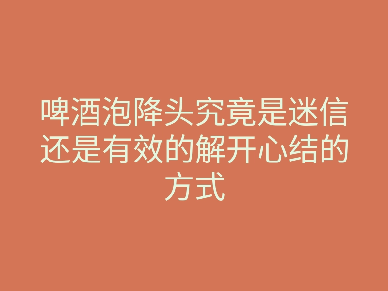 啤酒泡降头究竟是迷信还是有效的解开心结的方式