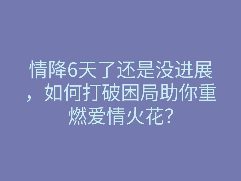 情降6天了还是没进展,如何打破困局助你重燃爱情火花?