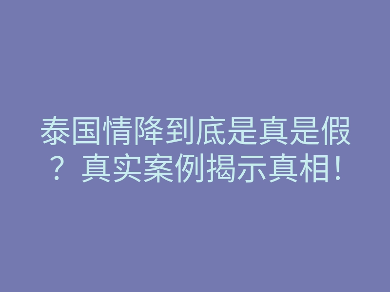 泰国情降到底是真是假?真实案例揭示真相!