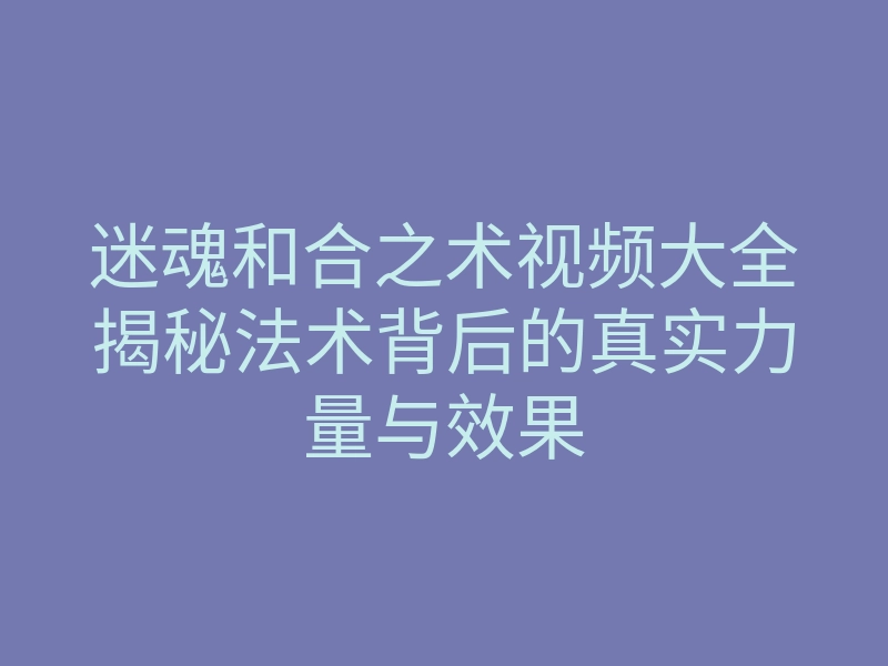 迷魂和合之术视频大全揭秘法术背后的真实力量与效果