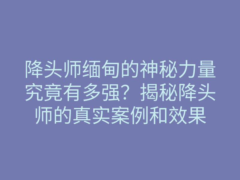 降头师缅甸的神秘力量究竟有多强？揭秘降头师的真实案例和效果