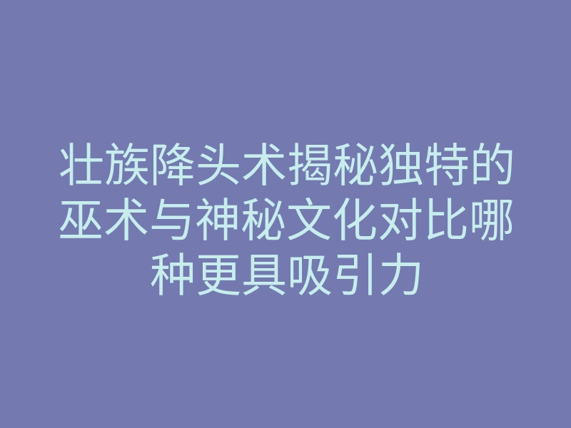 壮族降头术揭秘独特的巫术与神秘文化对比哪种更具吸引力