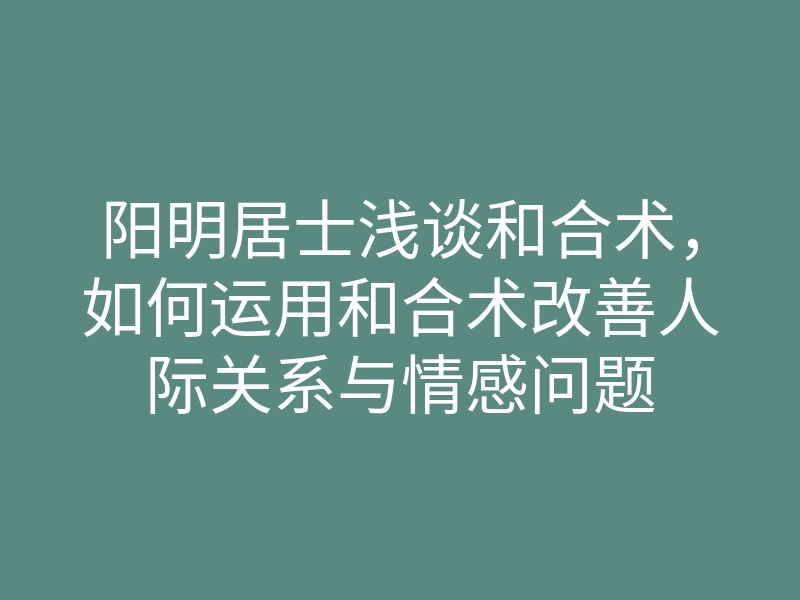 阳明居士浅谈和合术,如何运用和合术改善人际关系与情感问题