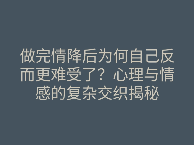 做完情降后为何自己反而更难受了?心理与情感的复杂交织揭秘