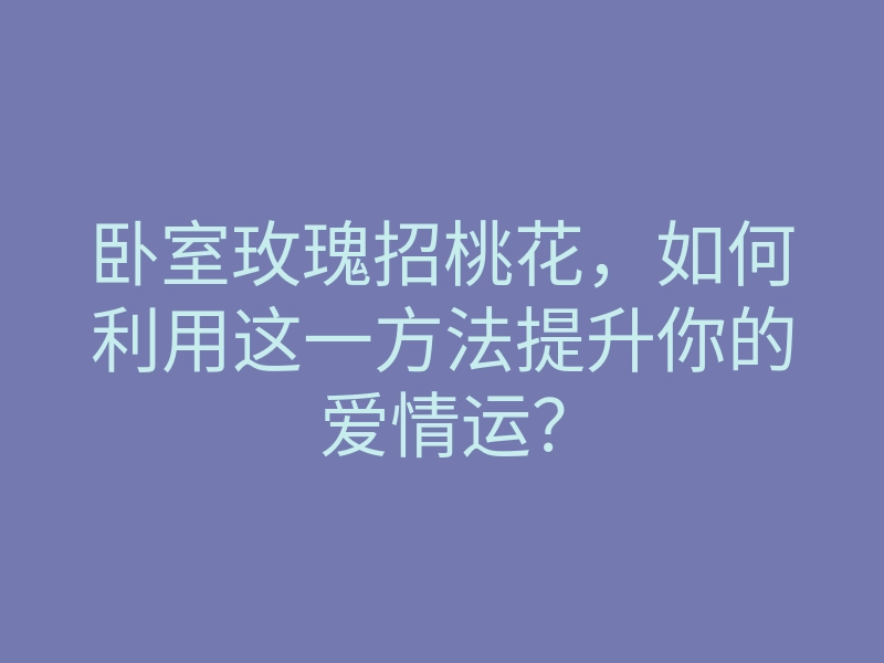 卧室玫瑰招桃花,如何利用这一方法提升你的爱情运?