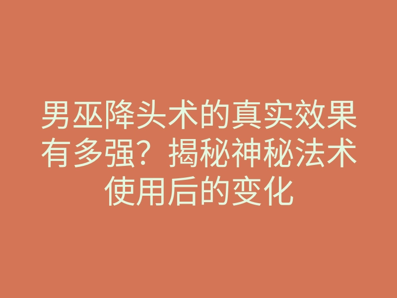 男巫降头术的真实效果有多强?揭秘神秘法术使用后的变化