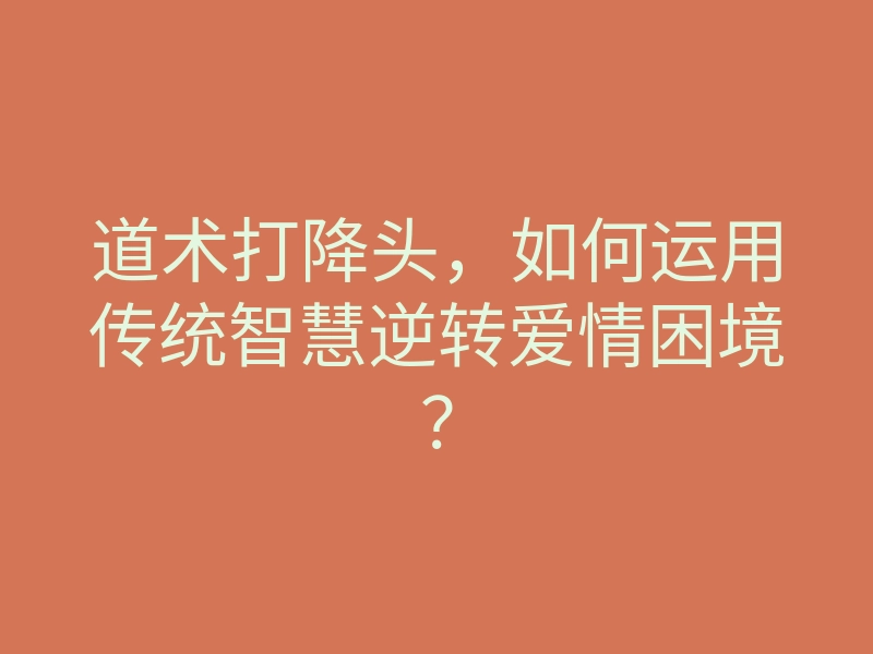 道术打降头,如何运用传统智慧逆转爱情困境?