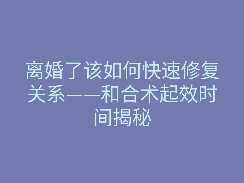 离婚了该如何快速修复关系——和合术起效时间揭秘
