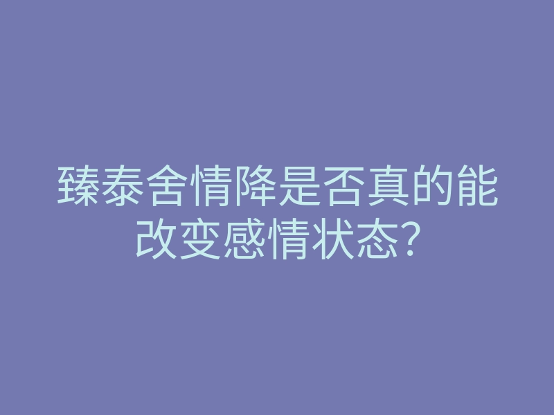 臻泰舍情降是否真的能改变感情状态?