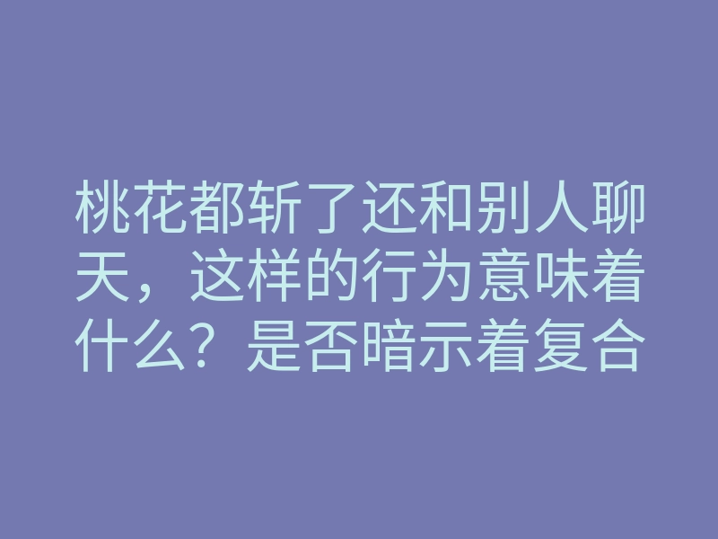 桃花都斩了还和别人聊天,这样的行为意味着什么?是否暗示着复合的可能性?
