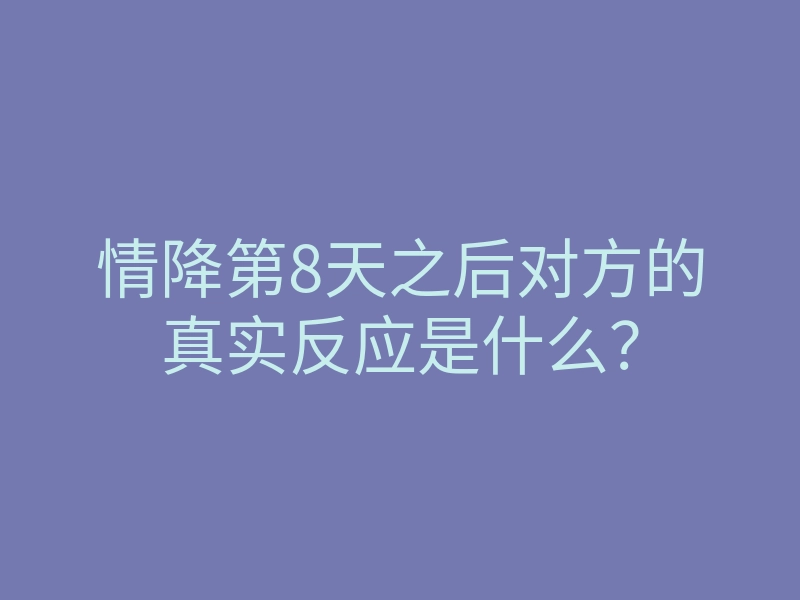 情降第8天之后对方的真实反应是什么?