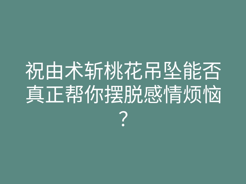 祝由术斩桃花吊坠能否真正帮你摆脱感情烦恼?