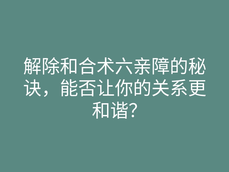 解除和合术六亲障的秘诀,能否让你的关系更和谐?