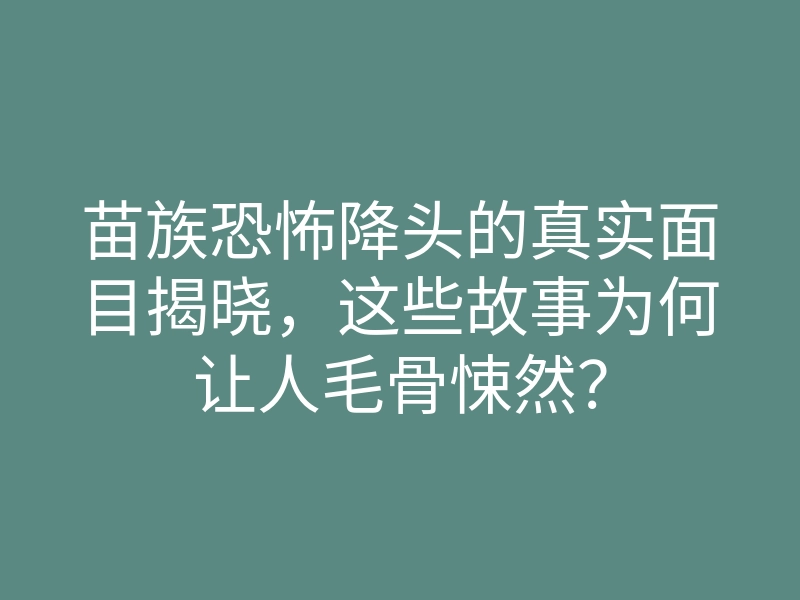 苗族恐怖降头的真实面目揭晓,这些故事为何让人毛骨悚然?