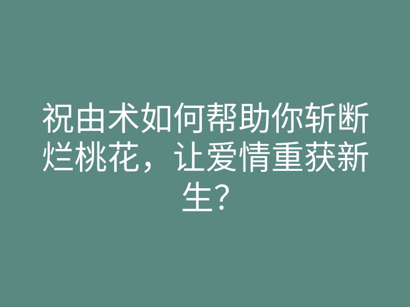 祝由术如何帮助你斩断烂桃花,让爱情重获新生?
