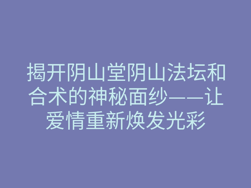 揭开阴山堂阴山法坛和合术的神秘面纱——让爱情重新焕发光彩