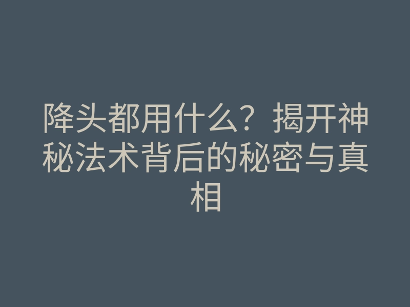降头都用什么?揭开神秘法术背后的秘密与真相