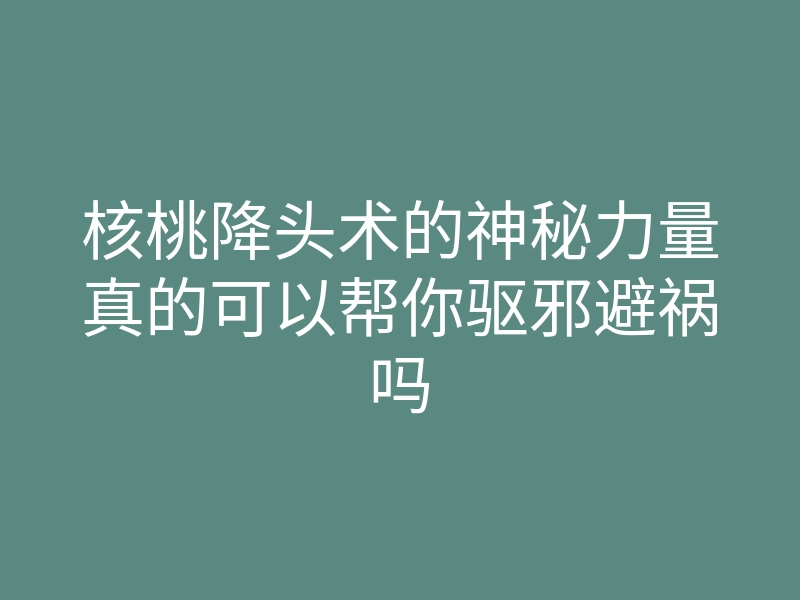 核桃降头术的神秘力量真的可以帮你驱邪避祸吗