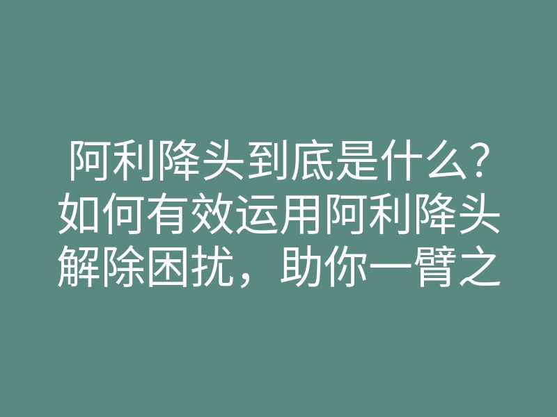 阿利降头到底是什么?如何有效运用阿利降头解除困扰,助你一臂之力
