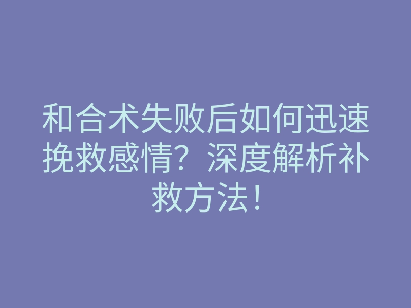 和合术失败后如何迅速挽救感情?深度解析补救方法!