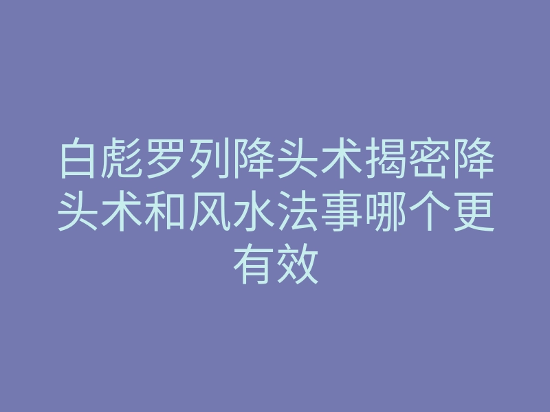 白彪罗列降头术揭密降头术和风水法事哪个更有效