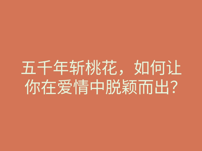 五千年斩桃花,如何让你在爱情中脱颖而出?